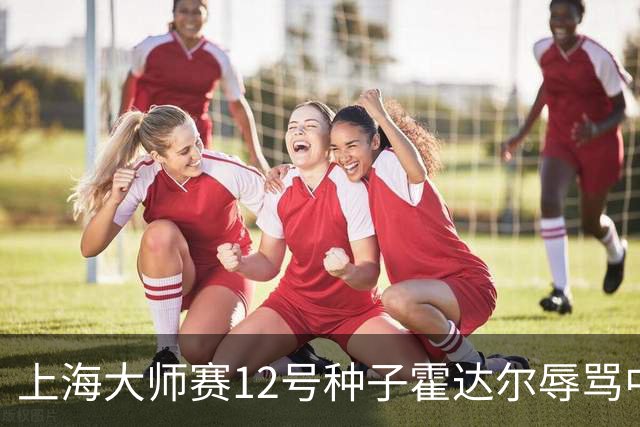 上海大师赛12号种子霍达尔辱骂中国球童，压力之下公开道歉