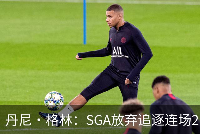 丹尼·格林：SGA放弃追逐连场20+纪录是对的 未来50年可能破不了