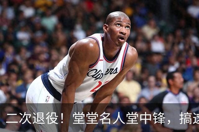 二次退役！堂堂名人堂中锋，搞这么尴尬？