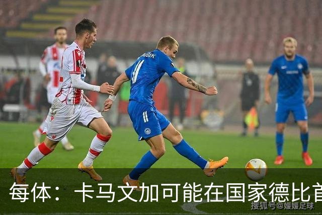 每体：卡马文加可能在国家德比首发，他的技术特点很适合限制巴萨