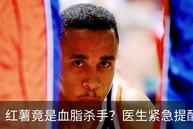 红薯竟是血脂杀手？医生紧急提醒：不想血管堵塞，这5样东西少吃