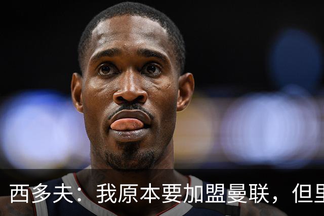 西多夫：我原本要加盟曼联，但里皮的一通电话改变了我的想法