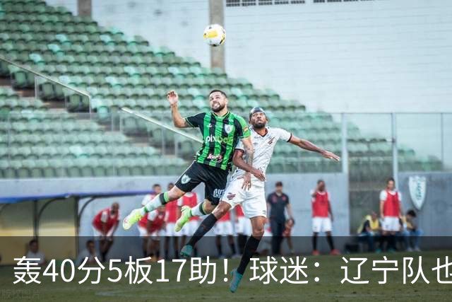 轰40分5板17助！球迷：辽宁队也有CBA超级外援