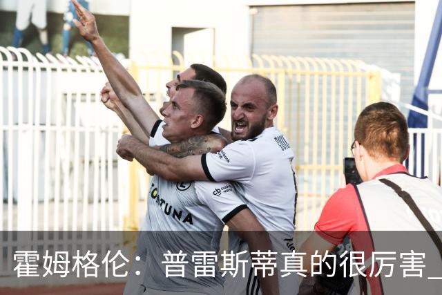 霍姆格伦：普雷斯蒂真的很厉害 他总能找到又高又有天赋的内线